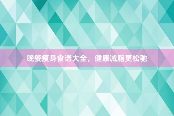晚餐瘦身食谱大全，健康减脂更松驰